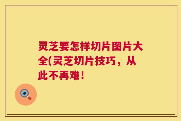 灵芝要怎样切片图片大全(灵芝切片技巧,从此不再难! 第1张 灵芝要怎样切片图片大全(灵芝切片技巧,从此不再难! 第1张