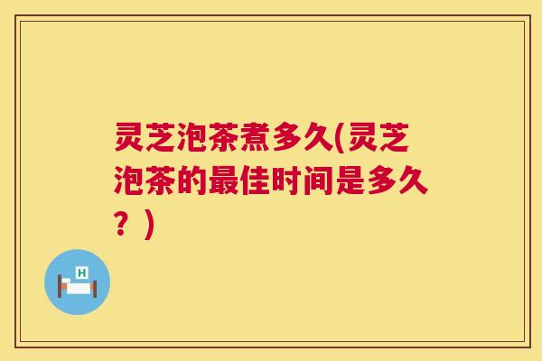 灵芝泡茶煮多久(灵芝泡茶的最佳时间是多久?) 第1张 灵芝泡茶煮多久(灵芝泡茶的最佳时间是多久?) 第1张
