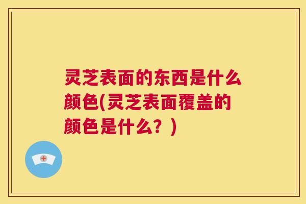 灵芝表面的东西是什么颜色(灵芝表面覆盖的颜色是什么？)  第1张