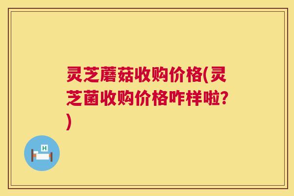 灵芝蘑菇收购价格(灵芝菌收购价格咋样啦?) 第1张 灵芝蘑菇收购价格(灵芝菌收购价格咋样啦?) 第1张