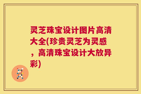 灵芝珠宝设计图片高清大全(珍贵灵芝为灵感,高清珠宝设计大放异彩) 第1张 灵芝珠宝设计图片高清大全(珍贵灵芝为灵感,高清珠宝设计大放异彩) 第1张