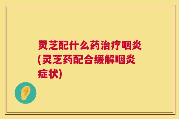 灵芝配什么药治疗咽炎(灵芝药配合缓解咽炎症状) 第1张 灵芝配什么药治疗咽炎(灵芝药配合缓解咽炎症状) 第1张