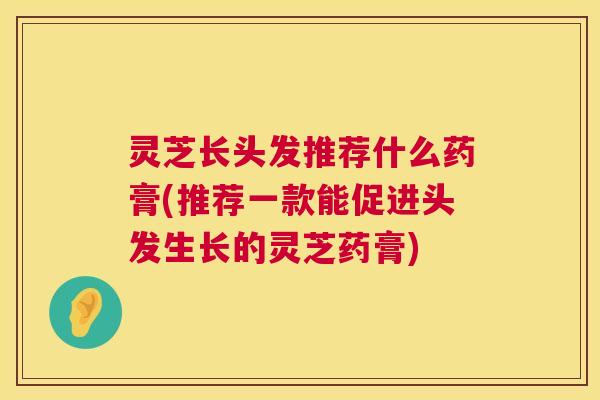 灵芝长头发推荐什么药膏(推荐一款能促进头发生长的灵芝药膏) 第1张 灵芝长头发推荐什么药膏(推荐一款能促进头发生长的灵芝药膏) 第1张