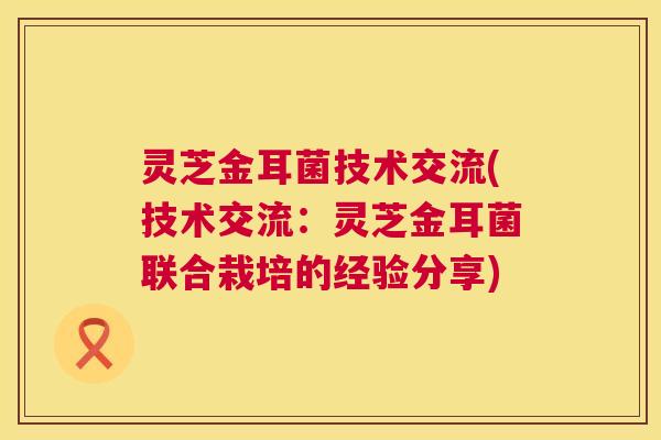 灵芝金耳菌技术交流(技术交流:灵芝金耳菌联合栽培的经验分享) 第1张 灵芝金耳菌技术交流(技术交流:灵芝金耳菌联合栽培的经验分享) 第1张