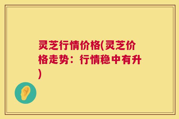 灵芝行情价格(灵芝价格走势:行情稳中有升) 第1张 灵芝行情价格(灵芝价格走势:行情稳中有升) 第1张