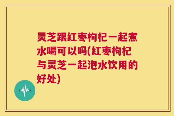 灵芝跟红枣枸杞一起煮水喝可以吗(红枣枸杞与灵芝一起泡水饮用的好处) 第1张 灵芝跟红枣枸杞一起煮水喝可以吗(红枣枸杞与灵芝一起泡水饮用的好处) 第1张