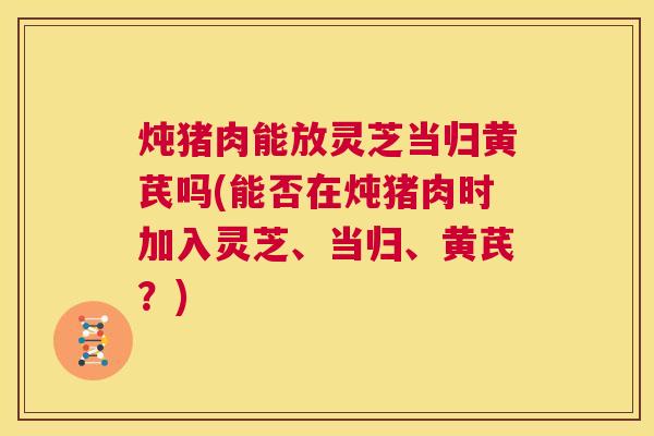 炖猪肉能放灵芝当归黄芪吗(能否在炖猪肉时加入灵芝、当归、黄芪?) 第1张 炖猪肉能放灵芝当归黄芪吗(能否在炖猪肉时加入灵芝、当归、黄芪?) 第1张