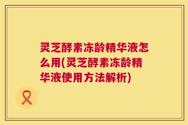 灵芝酵素冻龄精华液怎么用(灵芝酵素冻龄精华液使用方法解析) 第1张 灵芝酵素冻龄精华液怎么用(灵芝酵素冻龄精华液使用方法解析) 第1张
