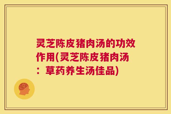 灵芝陈皮猪肉汤的功效作用(灵芝陈皮猪肉汤:草药养生汤佳品) 第1张 灵芝陈皮猪肉汤的功效作用(灵芝陈皮猪肉汤:草药养生汤佳品) 第1张