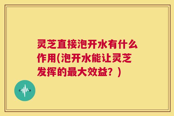 灵芝直接泡开水有什么作用(泡开水能让灵芝发挥的最大效益?) 第1张 灵芝直接泡开水有什么作用(泡开水能让灵芝发挥的最大效益?) 第1张
