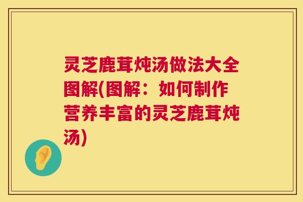 灵芝鹿茸炖汤做法大全图解(图解:如何制作营养丰富的灵芝鹿茸炖汤) 第1张 灵芝鹿茸炖汤做法大全图解(图解:如何制作营养丰富的灵芝鹿茸炖汤) 第1张