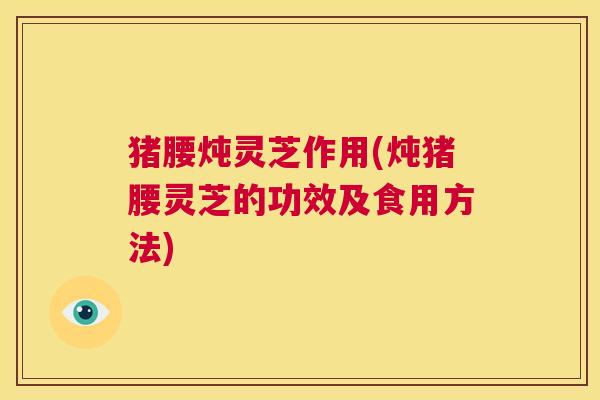 猪腰炖灵芝作用(炖猪腰灵芝的功效及食用方法)  第1张