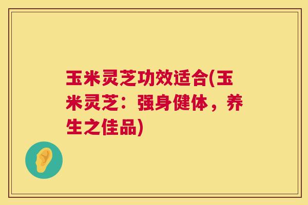 玉米灵芝功效适合(玉米灵芝:强身健体,养生之佳品) 第1张 玉米灵芝功效适合(玉米灵芝:强身健体,养生之佳品) 第1张