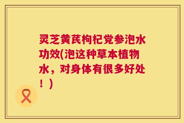 灵芝黄芪枸杞党参泡水功效(泡这种草本植物水,对身体有很多好处!) 第1张 灵芝黄芪枸杞党参泡水功效(泡这种草本植物水,对身体有很多好处!) 第1张