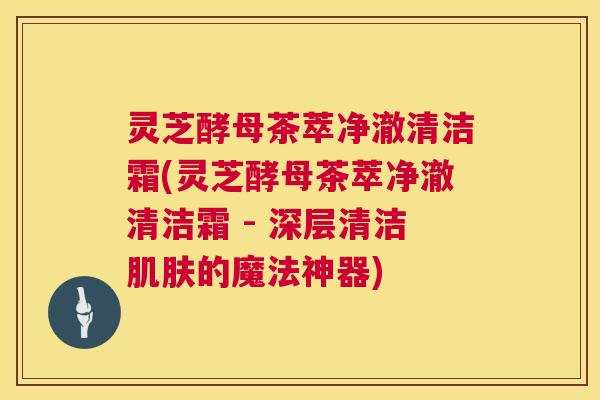 灵芝酵母茶萃净澈清洁霜(灵芝酵母茶萃净澈清洁霜 - 深层清洁肌肤的魔法神器) 第1张 灵芝酵母茶萃净澈清洁霜(灵芝酵母茶萃净澈清洁霜 - 深层清洁肌肤的魔法神器) 第1张