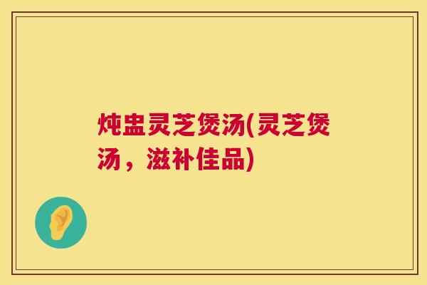 炖盅灵芝煲汤(灵芝煲汤,滋补佳品) 第1张 炖盅灵芝煲汤(灵芝煲汤,滋补佳品) 第1张