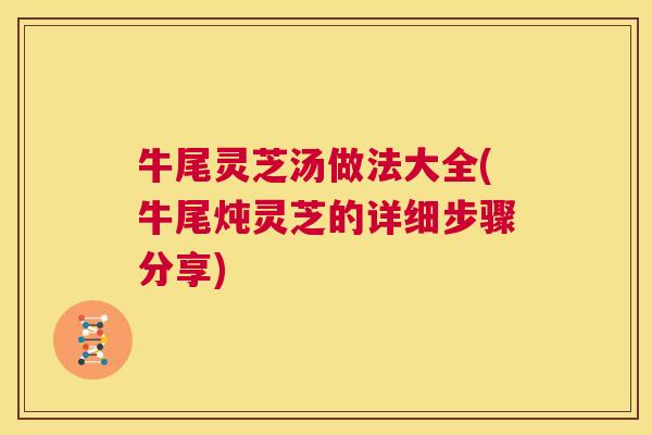牛尾灵芝汤做法大全(牛尾炖灵芝的详细步骤分享)  第1张
