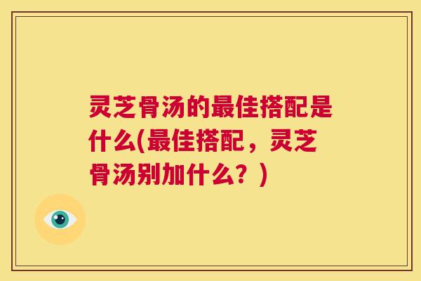灵芝骨汤的最佳搭配是什么(最佳搭配,灵芝骨汤别加什么?) 第1张 灵芝骨汤的最佳搭配是什么(最佳搭配,灵芝骨汤别加什么?) 第1张