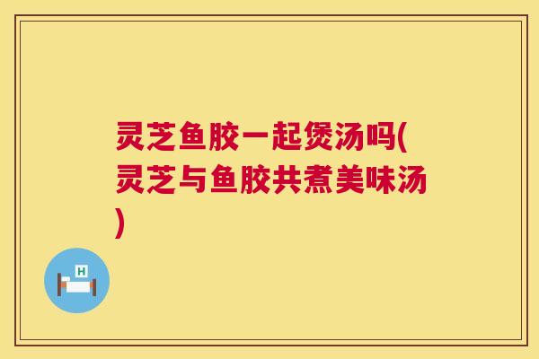 灵芝鱼胶一起煲汤吗(灵芝与鱼胶共煮美味汤) 第1张 灵芝鱼胶一起煲汤吗(灵芝与鱼胶共煮美味汤) 第1张