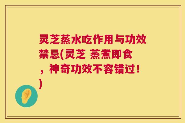 灵芝蒸水吃作用与功效禁忌(灵芝 蒸煮即食，神奇功效不容错过！)  第1张