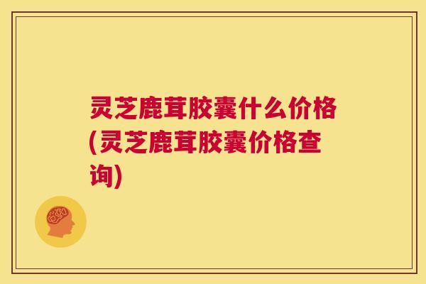 灵芝鹿茸胶囊什么价格(灵芝鹿茸胶囊价格查询) 第1张 灵芝鹿茸胶囊什么价格(灵芝鹿茸胶囊价格查询) 第1张
