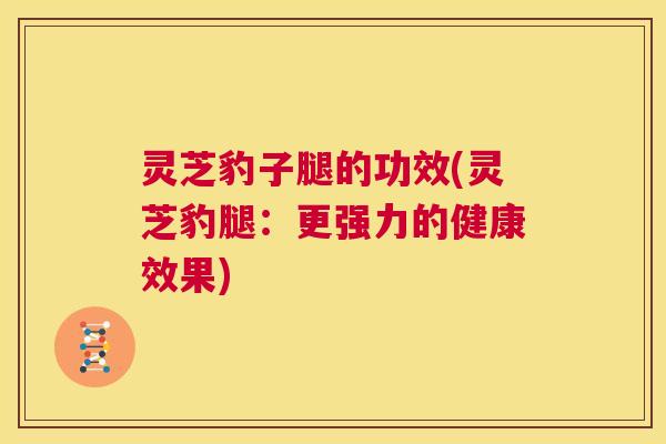 灵芝豹子腿的功效(灵芝豹腿：更强力的健康效果)  第1张