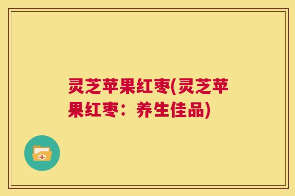 灵芝苹果红枣(灵芝苹果红枣:养生佳品) 第1张 灵芝苹果红枣(灵芝苹果红枣:养生佳品) 第1张
