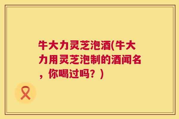 牛大力灵芝泡酒(牛大力用灵芝泡制的酒闻名,你喝过吗?) 第1张 牛大力灵芝泡酒(牛大力用灵芝泡制的酒闻名,你喝过吗?) 第1张