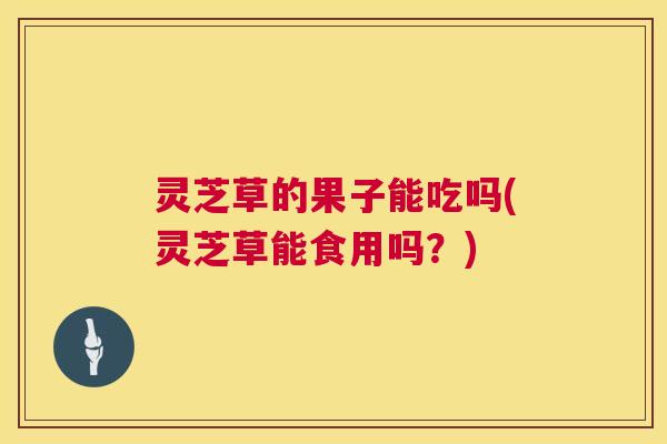 灵芝草的果子能吃吗(灵芝草能食用吗?) 第1张 灵芝草的果子能吃吗(灵芝草能食用吗?) 第1张