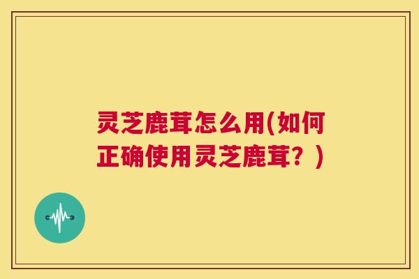 灵芝鹿茸怎么用(如何正确使用灵芝鹿茸?) 第1张 灵芝鹿茸怎么用(如何正确使用灵芝鹿茸?) 第1张