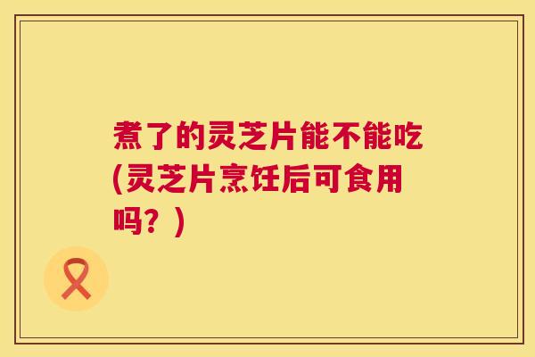 煮了的灵芝片能不能吃(灵芝片烹饪后可食用吗?) 第1张 煮了的灵芝片能不能吃(灵芝片烹饪后可食用吗?) 第1张