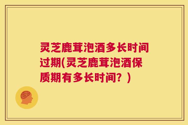 灵芝鹿茸泡酒多长时间过期(灵芝鹿茸泡酒保质期有多长时间？)  第1张