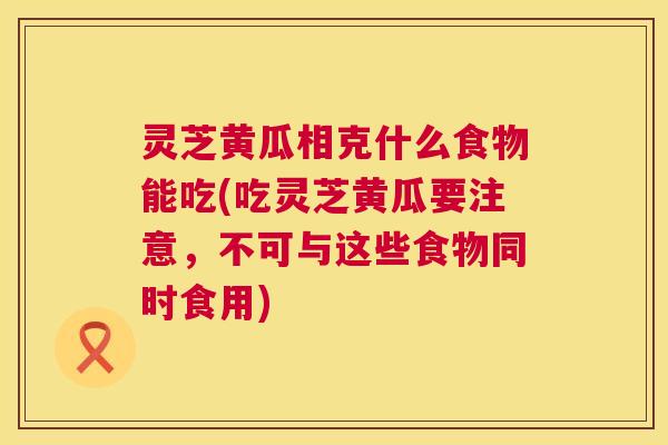 灵芝黄瓜相克什么食物能吃(吃灵芝黄瓜要注意,不可与这些食物同时食用) 第1张 灵芝黄瓜相克什么食物能吃(吃灵芝黄瓜要注意,不可与这些食物同时食用) 第1张
