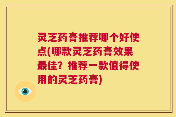 灵芝药膏推荐哪个好使点(哪款灵芝药膏效果最佳？推荐一款值得使用的灵芝药膏)  第1张