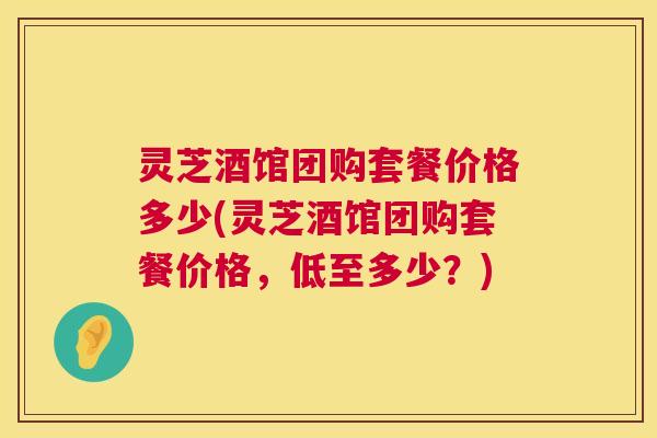 灵芝酒馆团购套餐价格多少(灵芝酒馆团购套餐价格，低至多少？)  第1张