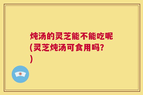 炖汤的灵芝能不能吃呢(灵芝炖汤可食用吗？)  第1张