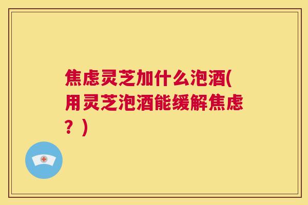 焦虑灵芝加什么泡酒(用灵芝泡酒能缓解焦虑？)  第1张