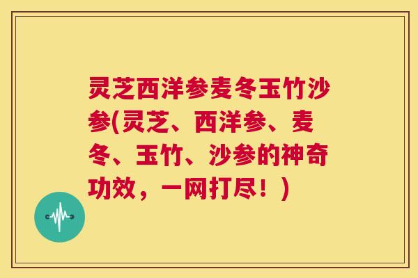 灵芝西洋参麦冬玉竹沙参(灵芝、西洋参、麦冬、玉竹、沙参的神奇功效,一网打尽!) 第1张 灵芝西洋参麦冬玉竹沙参(灵芝、西洋参、麦冬、玉竹、沙参的神奇功效,一网打尽!) 第1张