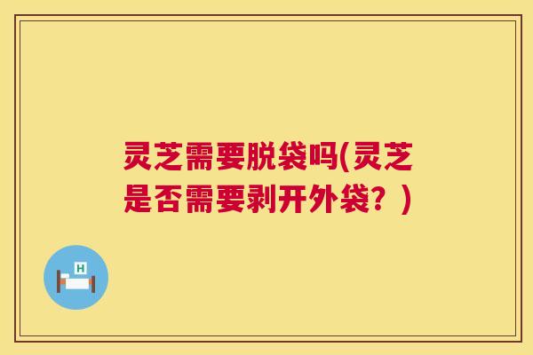 灵芝需要脱袋吗(灵芝是否需要剥开外袋?) 第1张 灵芝需要脱袋吗(灵芝是否需要剥开外袋?) 第1张