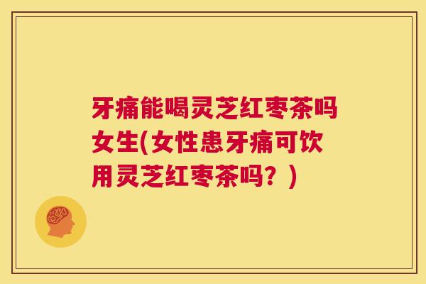 牙痛能喝灵芝红枣茶吗女生(女性患牙痛可饮用灵芝红枣茶吗？)  第1张