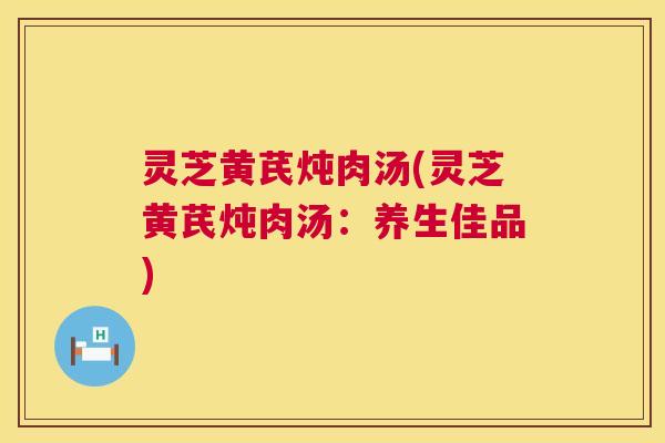 灵芝黄芪炖肉汤(灵芝黄芪炖肉汤：养生佳品)  第1张