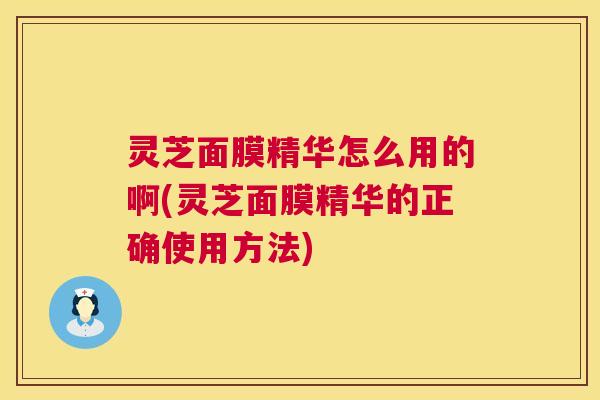 灵芝面膜精华怎么用的啊(灵芝面膜精华的正确使用方法)  第1张