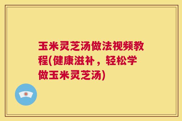 玉米灵芝汤做法视频教程(健康滋补，轻松学做玉米灵芝汤)  第1张