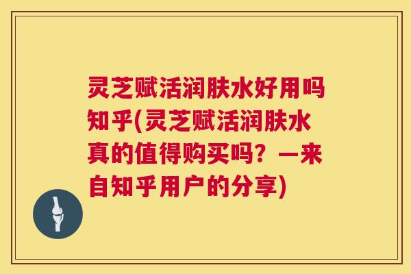 灵芝赋活润肤水好用吗知乎(灵芝赋活润肤水真的值得购买吗？—来自知乎用户的分享)  第1张
