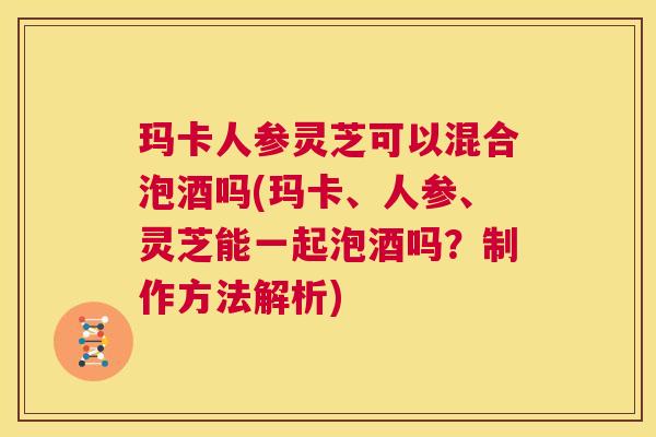 玛卡人参灵芝可以混合泡酒吗(玛卡、人参、灵芝能一起泡酒吗?制作方法解析) 第1张 玛卡人参灵芝可以混合泡酒吗(玛卡、人参、灵芝能一起泡酒吗?制作方法解析) 第1张