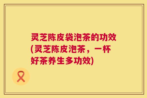 灵芝陈皮袋泡茶的功效(灵芝陈皮泡茶,一杯好茶养生多功效) 第1张 灵芝陈皮袋泡茶的功效(灵芝陈皮泡茶,一杯好茶养生多功效) 第1张