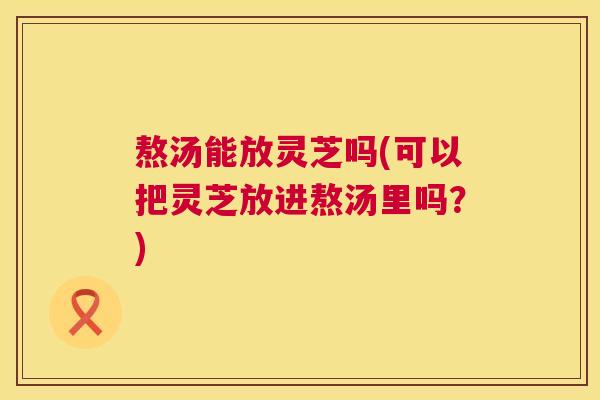 熬汤能放灵芝吗(可以把灵芝放进熬汤里吗？)  第1张