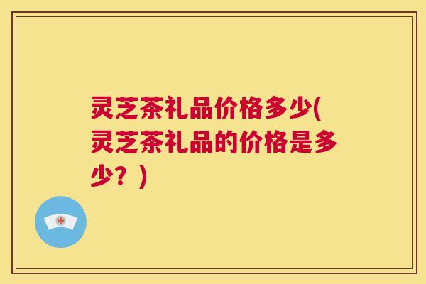 灵芝茶礼品价格多少(灵芝茶礼品的价格是多少?) 第1张 灵芝茶礼品价格多少(灵芝茶礼品的价格是多少?) 第1张