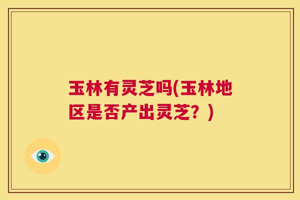 玉林有灵芝吗(玉林地区是否产出灵芝?) 第1张 玉林有灵芝吗(玉林地区是否产出灵芝?) 第1张