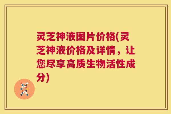 灵芝神液图片价格(灵芝神液价格及详情，让您尽享高质生物活性成分)  第1张